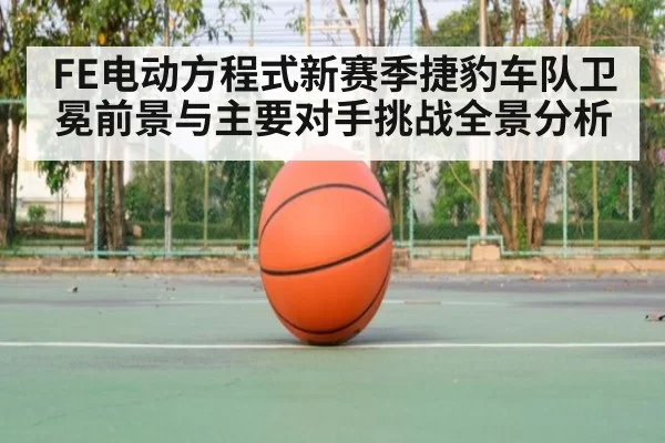 FE电动方程式新赛季捷豹车队卫冕前景与主要对手挑战全景分析