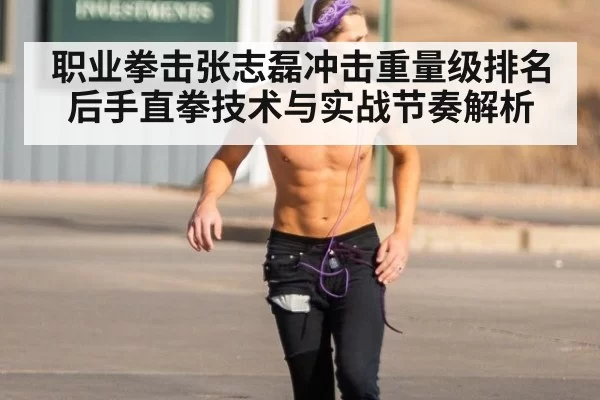 职业拳击张志磊冲击重量级排名后手直拳技术与实战节奏解析